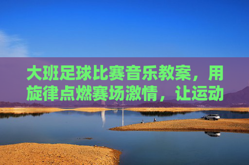 大班足球比赛音乐教案，用旋律点燃赛场激情，让运动与音乐共舞，大班足球比赛音乐教案，旋律点燃赛场激情，让运动与音乐共舞