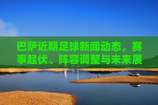 巴萨近期足球新闻动态，赛事起伏、阵容调整与未来展望，巴萨近期动态，起伏、调整与展望