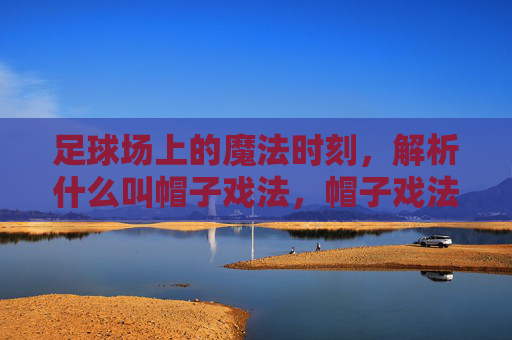 足球场上的魔法时刻，解析什么叫帽子戏法，帽子戏法，足球场上的魔法时刻