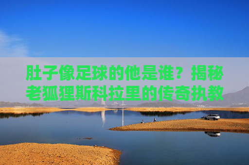 肚子像足球的他是谁？揭秘老狐狸斯科拉里的传奇执教生涯，肚子像足球的老狐狸，斯科拉里的传奇执教生涯