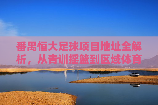番禺恒大足球项目地址全解析，从青训摇篮到区域体育地标，番禺恒大足球项目地址全解析，从青训摇篮到区域体育地标