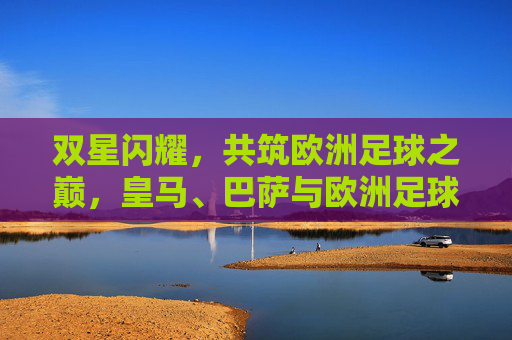双星闪耀，共筑欧洲足球之巅，皇马、巴萨与欧洲足球的百年博弈，皇马巴萨双星闪耀，百年博弈共筑欧洲足球之巅