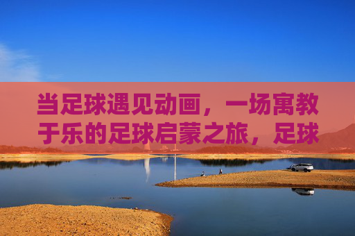 当足球遇见动画，一场寓教于乐的足球启蒙之旅，足球遇见动画，寓教于乐的启蒙之旅