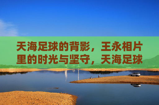 天海足球的背影，王永相片里的时光与坚守，天海足球背影，王永相片里的时光与坚守