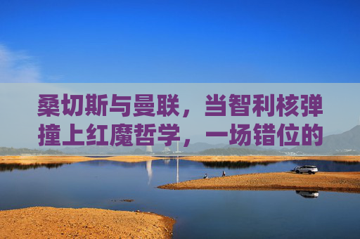 桑切斯与曼联，当智利核弹撞上红魔哲学，一场错位的情缘？智利核弹撞红魔哲学，桑切斯的错位情缘
