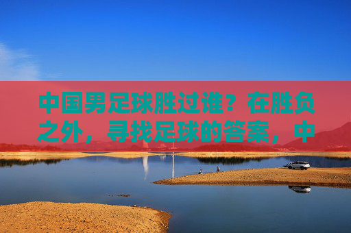 中国男足球胜过谁？在胜负之外，寻找足球的答案，中国男足，胜负之外，寻足球答案