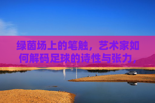 绿茵场上的笔触，艺术家如何解码足球的诗性与张力，绿茵笔触，解码足球的诗性与张力