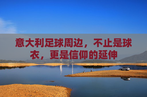 意大利足球周边，不止是球衣，更是信仰的延伸
