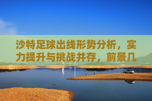 沙特足球出线形势分析，实力提升与挑战并存，前景几何？沙特足球出线形势，实力提升与挑战并存，前景几何