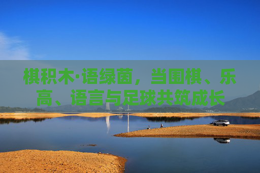 棋积木·语绿茵，当围棋、乐高、语言与足球共筑成长