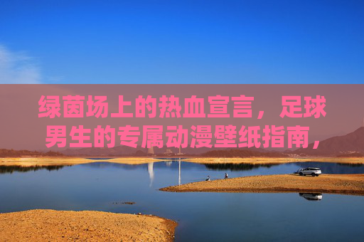 绿茵场上的热血宣言，足球男生的专属动漫壁纸指南，绿茵热血宣言，足球男生专属动漫壁纸指南
