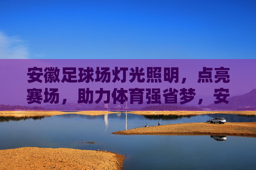安徽足球场灯光照明，点亮赛场，助力体育强省梦，安徽足球场灯光照明点亮赛场 助力体育强省梦
