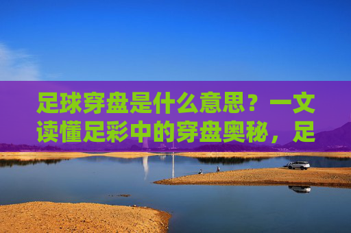 足球穿盘是什么意思？一文读懂足彩中的穿盘奥秘，足球穿盘，足彩穿盘奥秘全解析