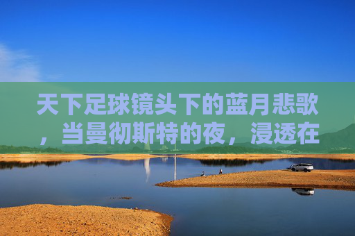 天下足球镜头下的蓝月悲歌，当曼彻斯特的夜，浸透在泪水里，蓝月悲歌，曼彻斯特夜浸泪
