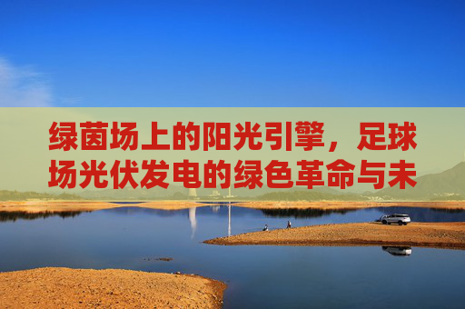 绿茵场上的阳光引擎，足球场光伏发电的绿色革命与未来展望，足球场光伏发电，绿茵场的阳光革命与未来展望