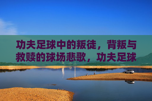 功夫足球中的叛徒，背叛与救赎的球场悲歌，功夫足球叛徒，背叛救赎的球场悲歌