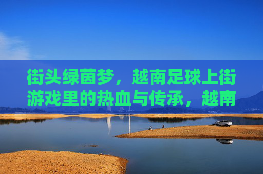 街头绿茵梦，越南足球上街游戏里的热血与传承，越南街头绿茵梦，上街游戏里的热血与传承