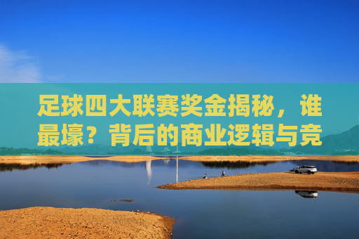 足球四大联赛奖金揭秘，谁最壕？背后的商业逻辑与竞技影响，四大联赛奖金壕榜，商业逻辑与竞技影响揭秘