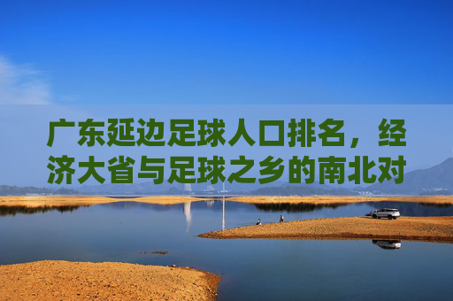 广东延边足球人口排名，经济大省与足球之乡的南北对话，经济大省与足球之乡的南北对话，广东延边足球人口排名