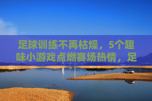 足球训练不再枯燥，5个趣味小游戏点燃赛场热情，足球训练告别枯燥，趣味小游戏点燃赛场热情