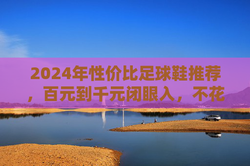 2024年性价比足球鞋推荐，百元到千元闭眼入，不花冤枉钱！2024年性价比足球鞋推荐，百元到千元闭眼入不花冤枉钱