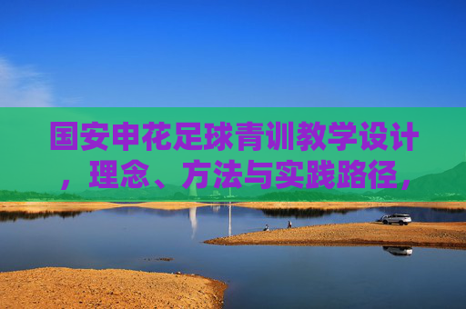国安申花足球青训教学设计，理念、方法与实践路径，国安申花足球青训教学设计，理念、方法与实践路径