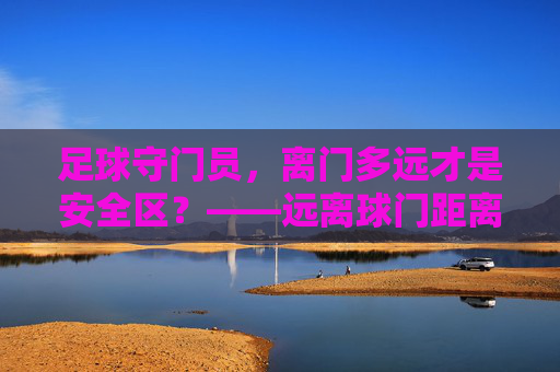 足球守门员，离门多远才是安全区？——远离球门距离的战术智慧与风险博弈，足球守门员离门多远是安全区？战术智慧与风险博弈