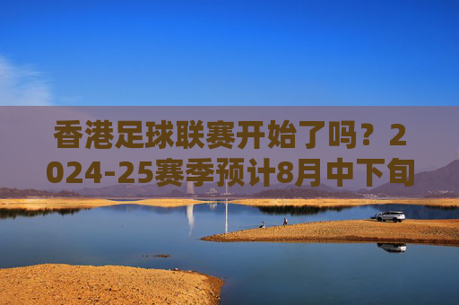 香港足球联赛开始了吗？2024-25赛季预计8月中下旬揭幕