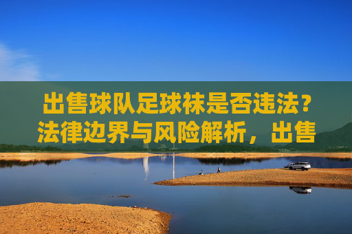 出售球队足球袜是否违法？法律边界与风险解析，出售球队足球袜的法律边界与风险解析