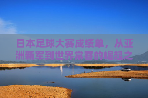 日本足球大赛成绩单，从亚洲新军到世界常客的崛起之路，日本足球崛起之路，从亚洲新军到世界常客