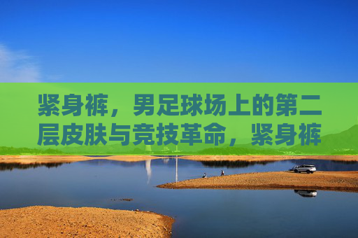 紧身裤，男足球场上的第二层皮肤与竞技革命，紧身裤，男足球场的第二层皮肤与竞技革命
