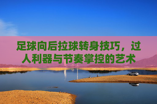 足球向后拉球转身技巧，过人利器与节奏掌控的艺术