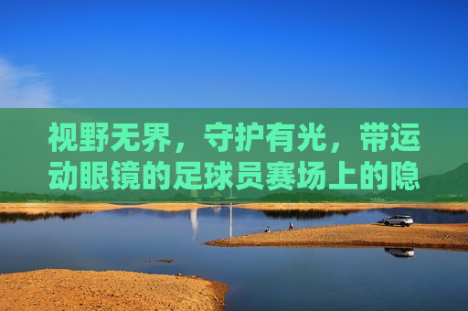 视野无界，守护有光，带运动眼镜的足球员赛场上的隐形翅膀，运动眼镜，足球员赛场的无界守护翼