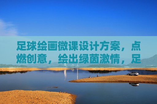 足球绘画微课设计方案，点燃创意，绘出绿茵激情，足球绘画微课，绘绿茵激情，燃创意火花