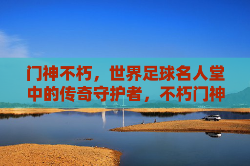 门神不朽，世界足球名人堂中的传奇守护者，不朽门神，世界足球名人堂的传奇守护者