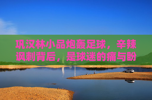 巩汉林小品炮轰足球，辛辣讽刺背后，是球迷的痛与盼？巩汉林小品炮轰足球，辛辣讽刺下的球迷痛与盼