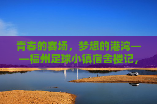 青春的赛场，梦想的港湾——福州足球小镇宿舍楼记，青春赛场，梦想港湾——福州足球小镇宿舍楼记