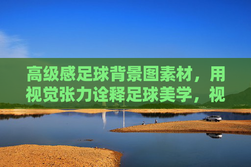 高级感足球背景图素材，用视觉张力诠释足球美学，视觉张力诠释足球美学，高级感足球背景图素材
