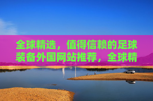 全球精选，值得信赖的足球装备外国网站推荐，全球精选，值得信赖的足球装备外国网站推荐