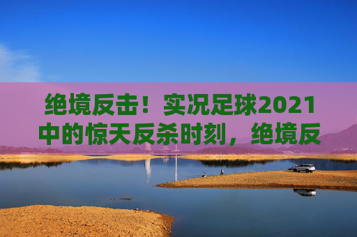 绝境反击！实况足球2021中的惊天反杀时刻，绝境反击！实况足球2021惊天反杀时刻