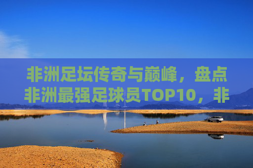 非洲足坛传奇与巅峰，盘点非洲最强足球员TOP10，非洲足坛巅峰传奇，最强球员TOP10