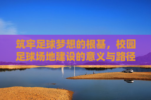筑牢足球梦想的根基，校园足球场地建设的意义与路径，筑牢足球梦想根基，校园足球场地建设的意义与路径