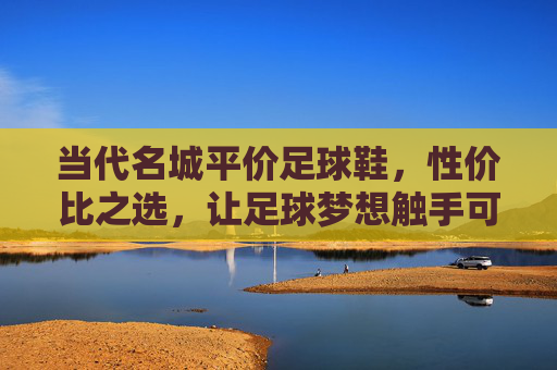 当代名城平价足球鞋，性价比之选，让足球梦想触手可及，当代名城平价足球鞋，性价比之选，足球梦想触手可及
