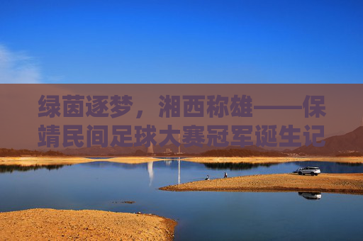 绿茵逐梦，湘西称雄——保靖民间足球大赛冠军诞生记，绿茵逐梦湘西，保靖民间足球大赛称雄记