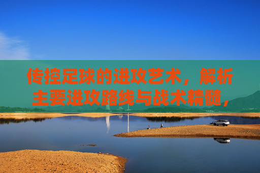 传控足球的进攻艺术，解析主要进攻路线与战术精髓，传控足球的进攻艺术，路线解析与战术精髓