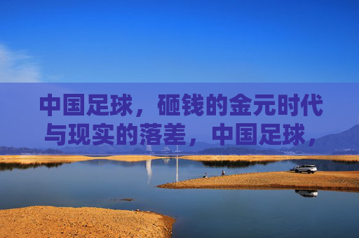 中国足球，砸钱的金元时代与现实的落差，中国足球，金元时代与现实的落差