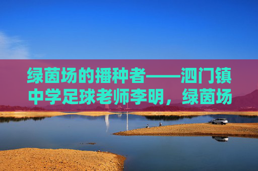 绿茵场的播种者——泗门镇中学足球老师李明，绿茵场的播种者——泗门镇中学足球老师李明