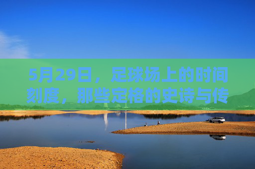 5月29日，足球场上的时间刻度，那些定格的史诗与传承，5月29日，足球史诗的刻度与传承