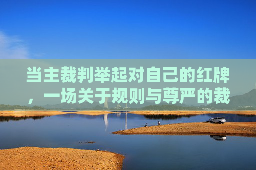 当主裁判举起对自己的红牌，一场关于规则与尊严的裁决