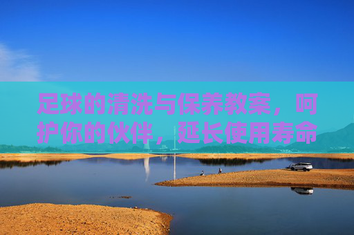 足球的清洗与保养教案，呵护你的伙伴，延长使用寿命，足球清洗保养教案，呵护伙伴，延长使用寿命